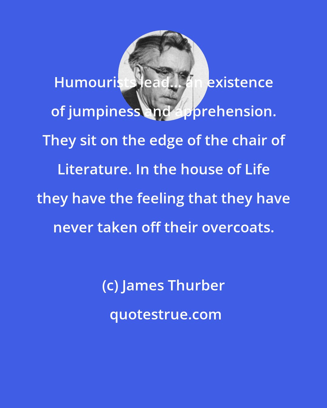 James Thurber: Humourists lead... an existence of jumpiness and apprehension. They sit on the edge of the chair of Literature. In the house of Life they have the feeling that they have never taken off their overcoats.