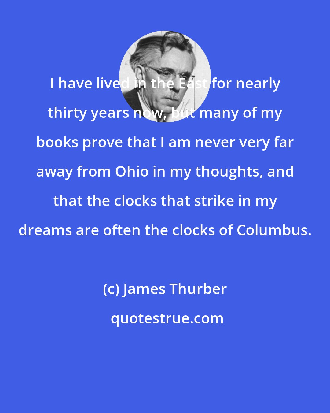 James Thurber: I have lived in the East for nearly thirty years now, but many of my books prove that I am never very far away from Ohio in my thoughts, and that the clocks that strike in my dreams are often the clocks of Columbus.