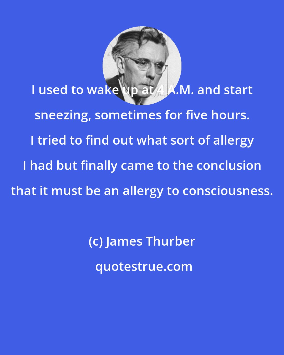 James Thurber: I used to wake up at 4 A.M. and start sneezing, sometimes for five hours. I tried to find out what sort of allergy I had but finally came to the conclusion that it must be an allergy to consciousness.