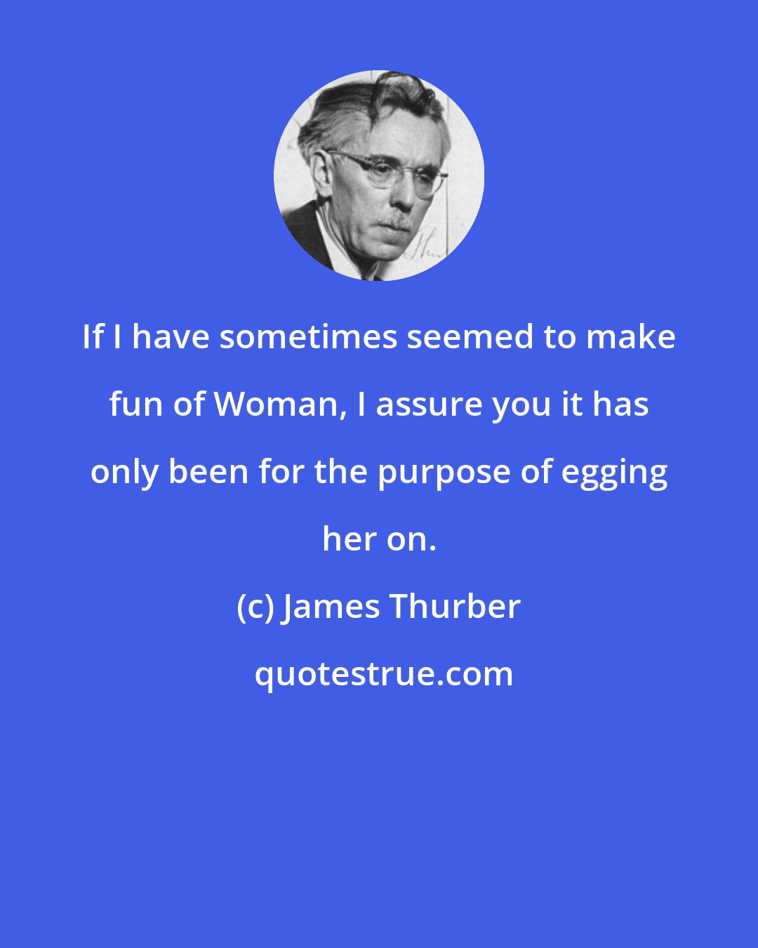 James Thurber: If I have sometimes seemed to make fun of Woman, I assure you it has only been for the purpose of egging her on.