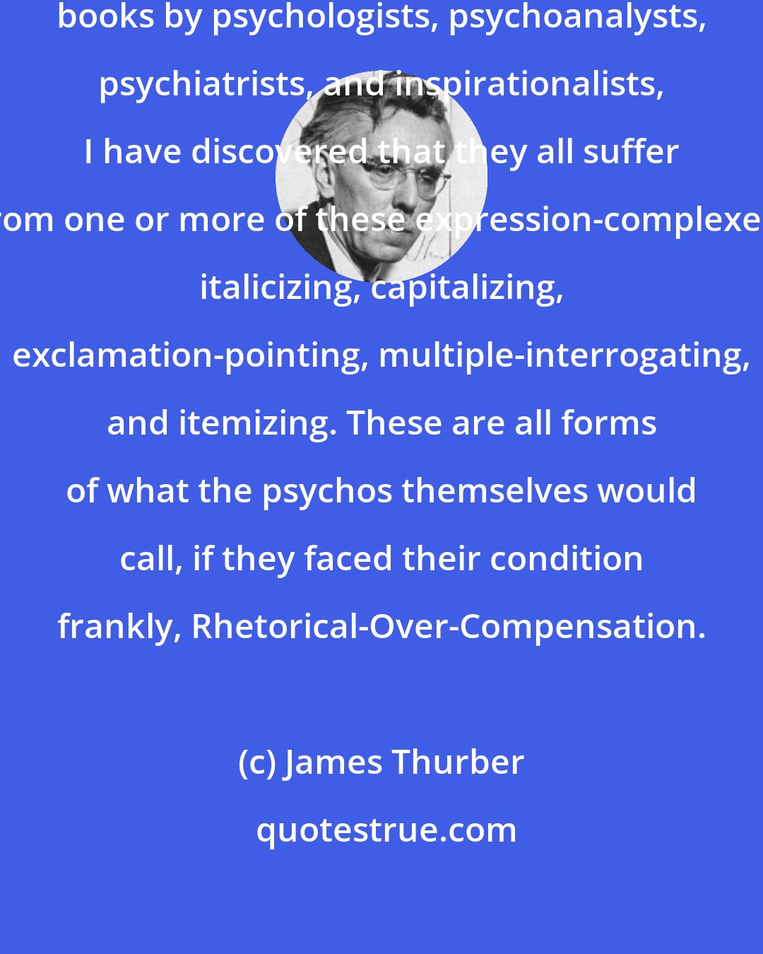 James Thurber: In an extensive reading of recent books by psychologists, psychoanalysts, psychiatrists, and inspirationalists, I have discovered that they all suffer from one or more of these expression-complexes: italicizing, capitalizing, exclamation-pointing, multiple-interrogating, and itemizing. These are all forms of what the psychos themselves would call, if they faced their condition frankly, Rhetorical-Over-Compensation.