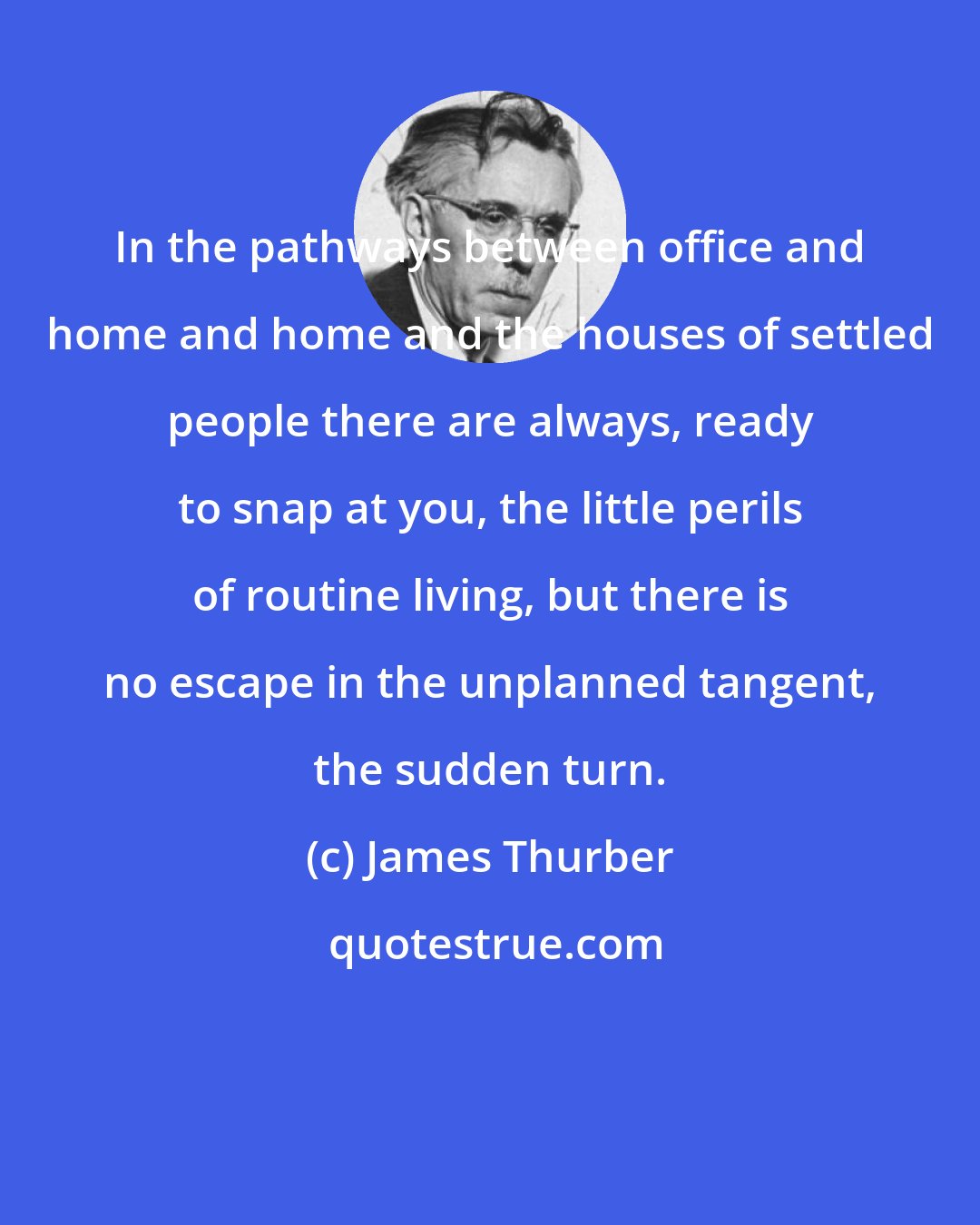 James Thurber: In the pathways between office and home and home and the houses of settled people there are always, ready to snap at you, the little perils of routine living, but there is no escape in the unplanned tangent, the sudden turn.