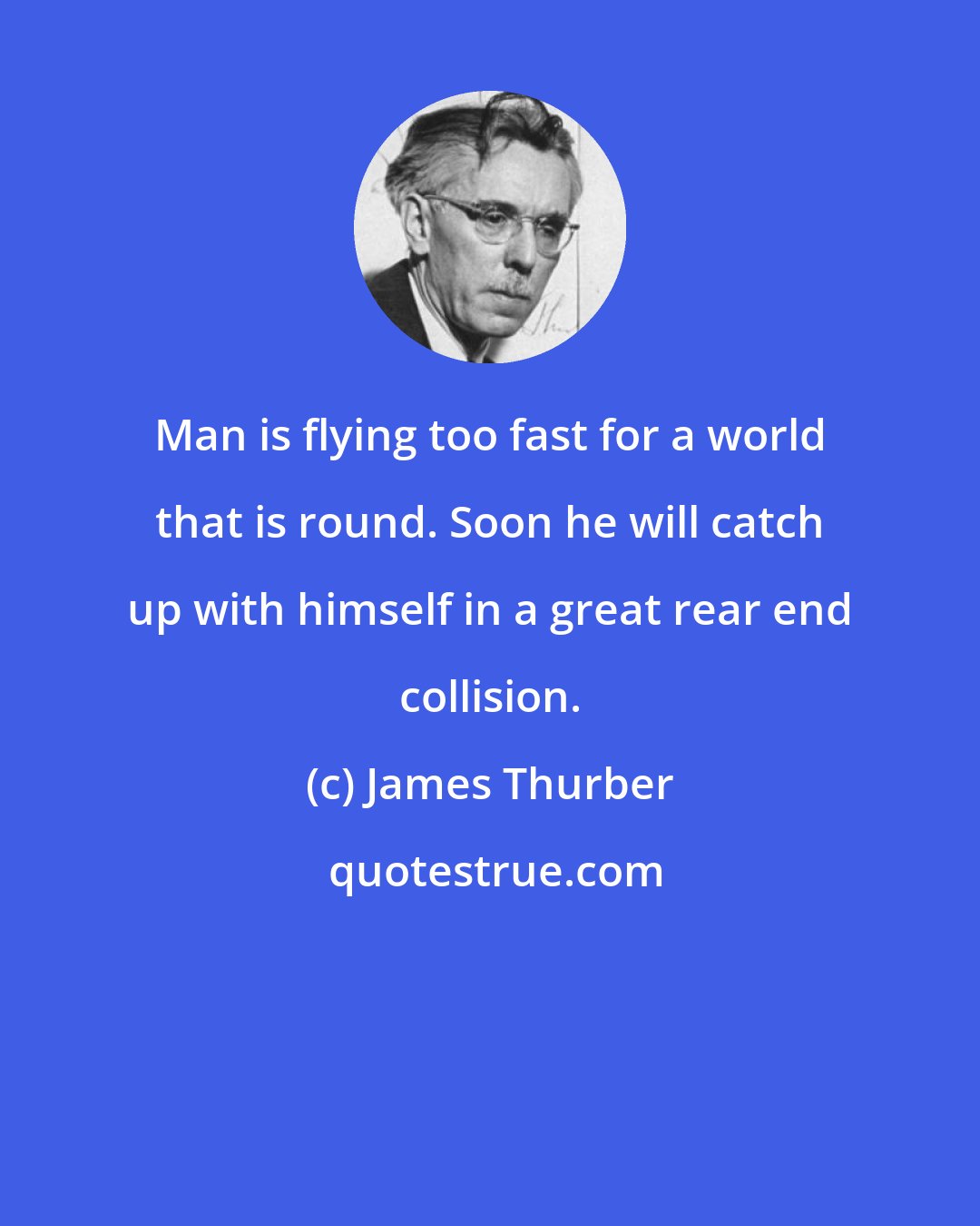 James Thurber: Man is flying too fast for a world that is round. Soon he will catch up with himself in a great rear end collision.