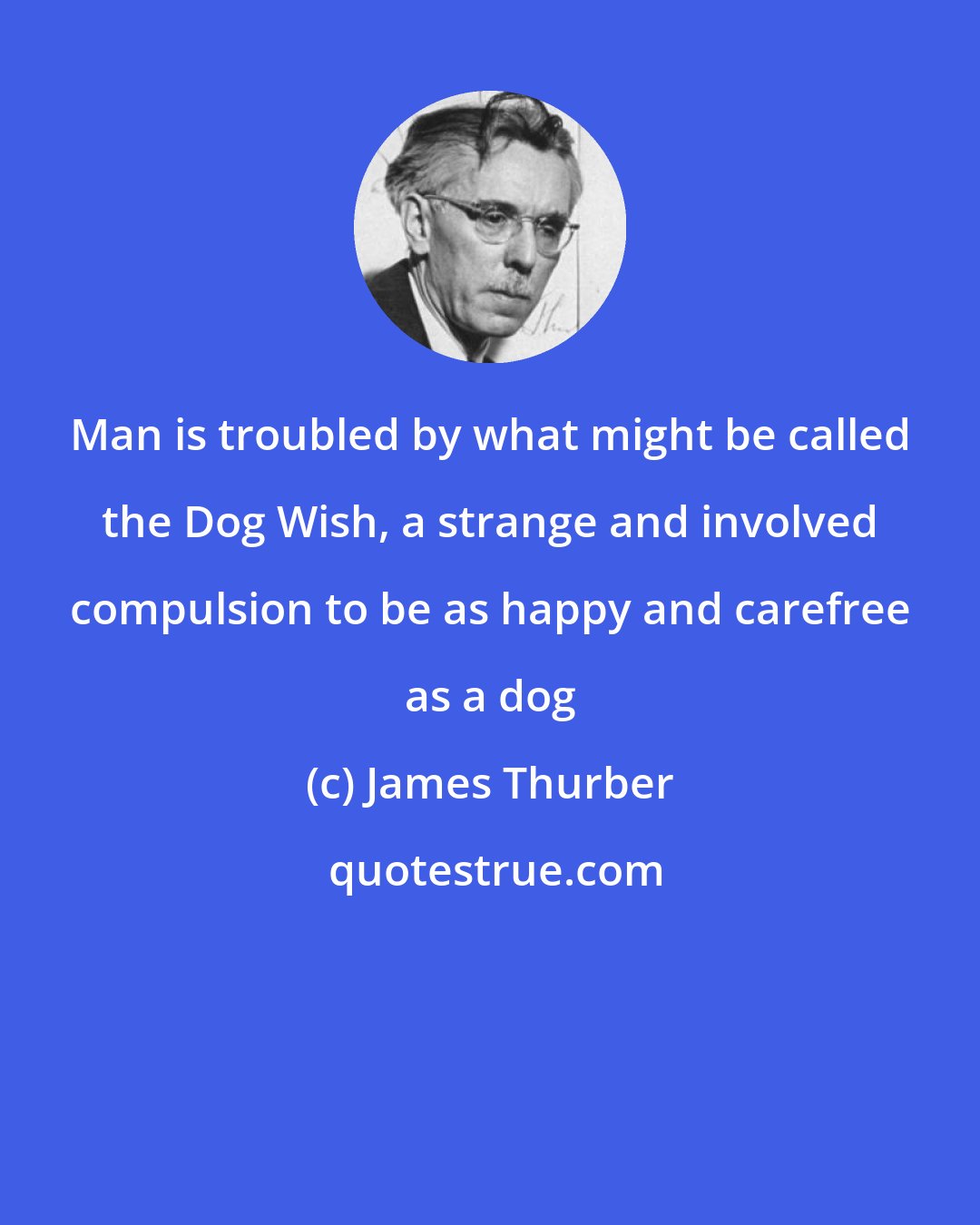 James Thurber: Man is troubled by what might be called the Dog Wish, a strange and involved compulsion to be as happy and carefree as a dog