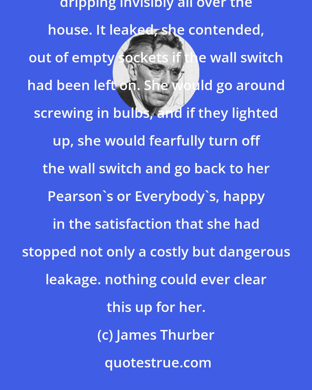 James Thurber: My grandmother lived the latter years of her life in the horrible suspicion that electricity was dripping invisibly all over the house. It leaked, she contended, out of empty sockets if the wall switch had been left on. She would go around screwing in bulbs, and if they lighted up, she would fearfully turn off the wall switch and go back to her Pearson's or Everybody's, happy in the satisfaction that she had stopped not only a costly but dangerous leakage. nothing could ever clear this up for her.