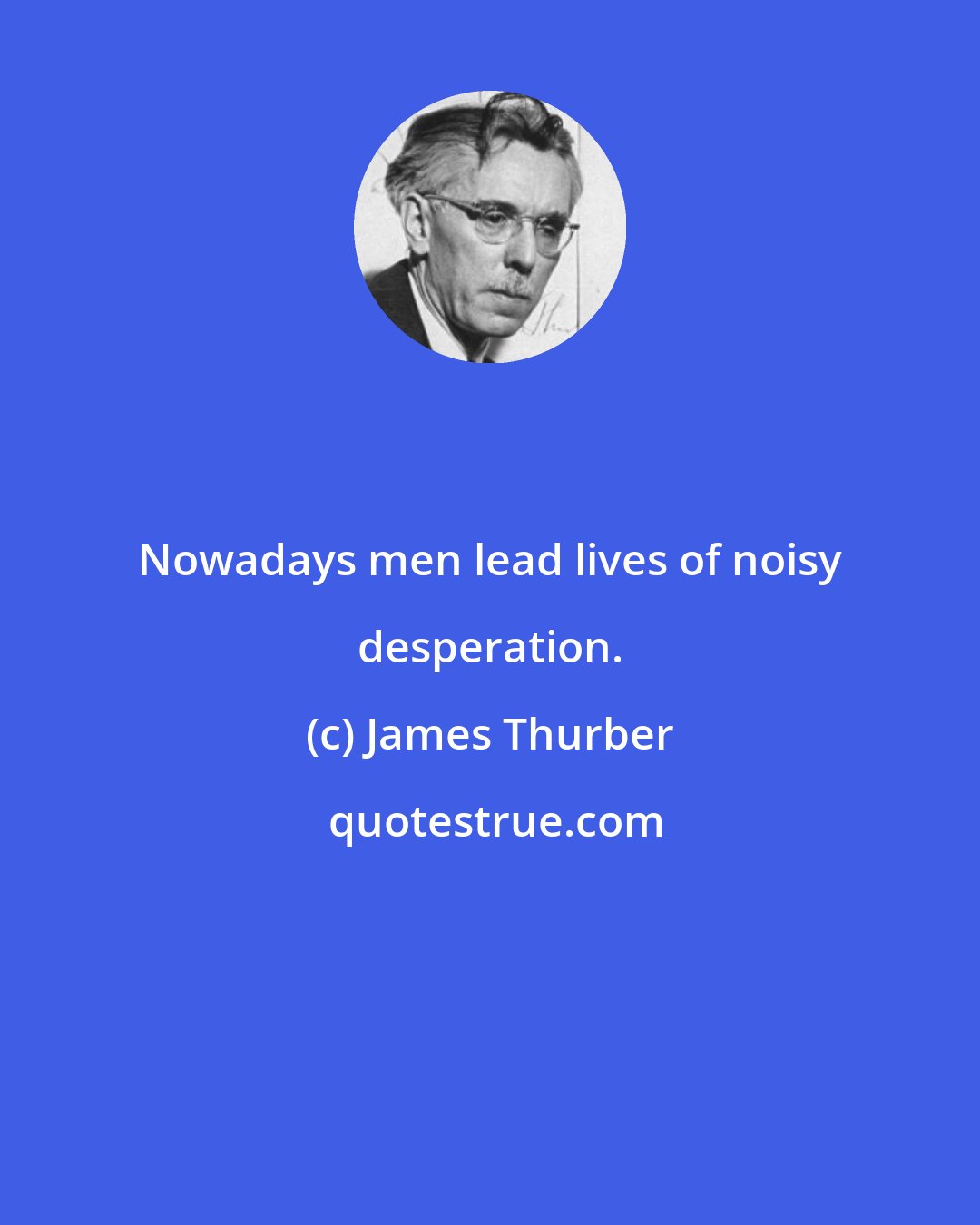 James Thurber: Nowadays men lead lives of noisy desperation.