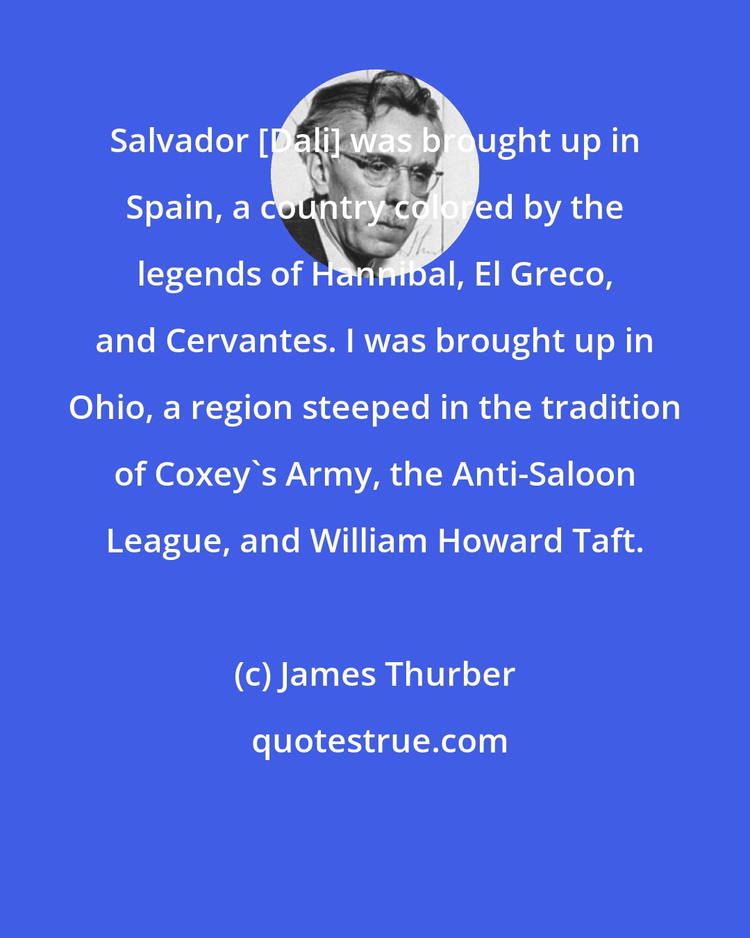 James Thurber: Salvador [Dali] was brought up in Spain, a country colored by the legends of Hannibal, El Greco, and Cervantes. I was brought up in Ohio, a region steeped in the tradition of Coxey's Army, the Anti-Saloon League, and William Howard Taft.