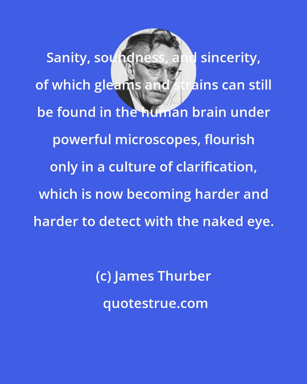 James Thurber: Sanity, soundness, and sincerity, of which gleams and strains can still be found in the human brain under powerful microscopes, flourish only in a culture of clarification, which is now becoming harder and harder to detect with the naked eye.