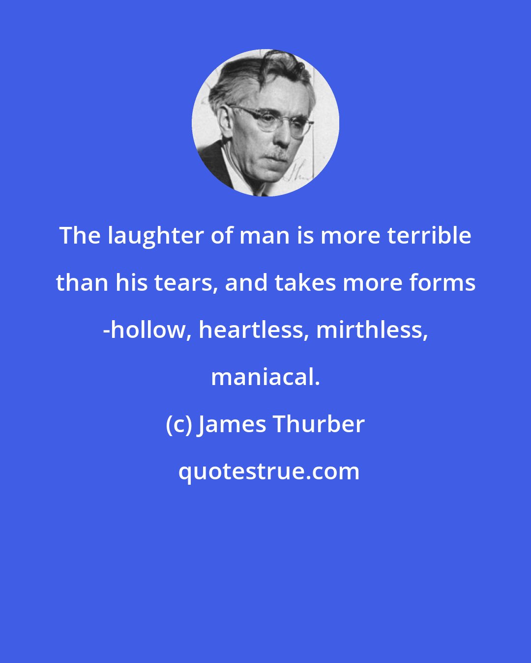 James Thurber: The laughter of man is more terrible than his tears, and takes more forms -hollow, heartless, mirthless, maniacal.