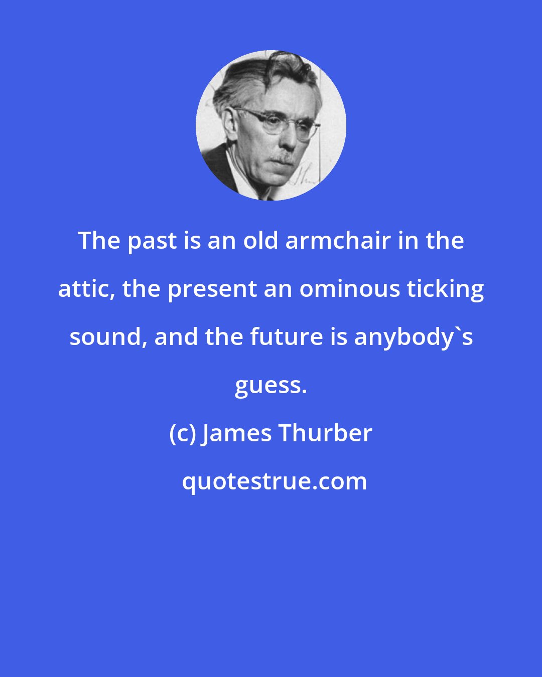 James Thurber: The past is an old armchair in the attic, the present an ominous ticking sound, and the future is anybody's guess.