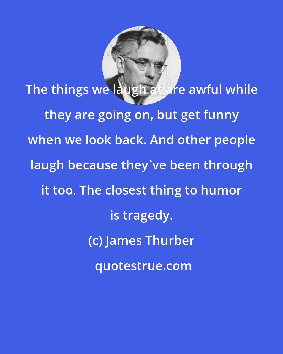 James Thurber: The things we laugh at are awful while they are going on, but get funny when we look back. And other people laugh because they've been through it too. The closest thing to humor is tragedy.