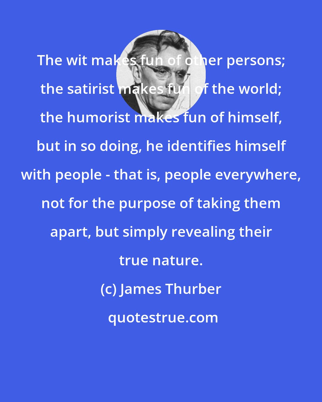 James Thurber: The wit makes fun of other persons; the satirist makes fun of the world; the humorist makes fun of himself, but in so doing, he identifies himself with people - that is, people everywhere, not for the purpose of taking them apart, but simply revealing their true nature.