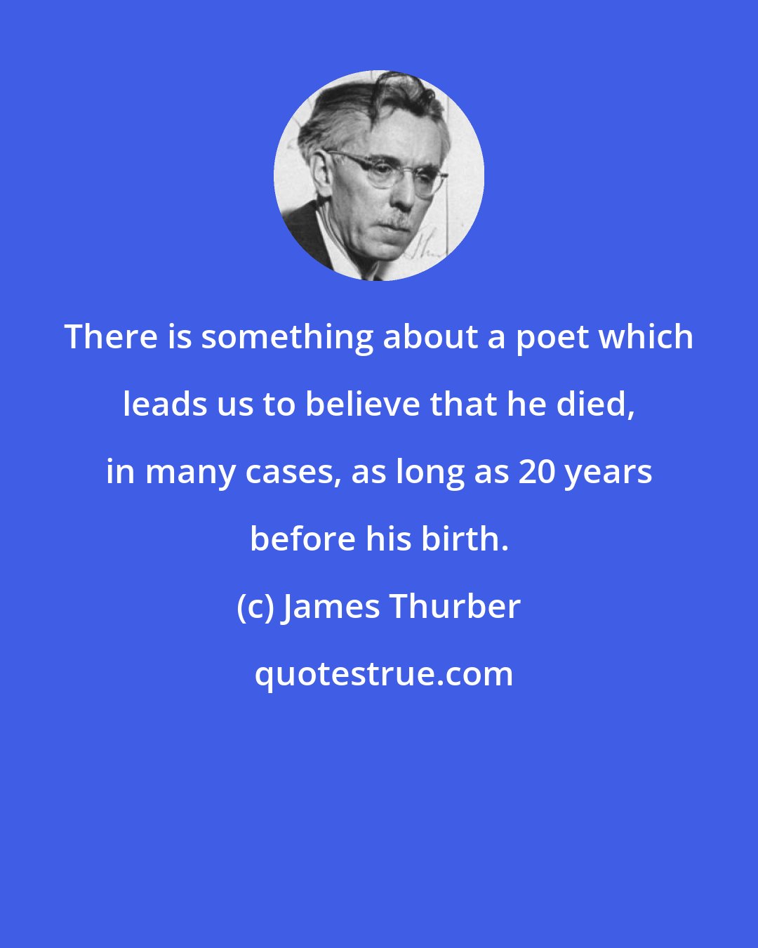 James Thurber: There is something about a poet which leads us to believe that he died, in many cases, as long as 20 years before his birth.