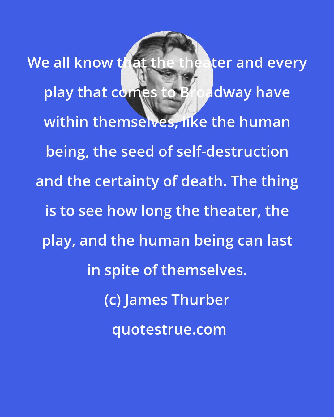 James Thurber: We all know that the theater and every play that comes to Broadway have within themselves, like the human being, the seed of self-destruction and the certainty of death. The thing is to see how long the theater, the play, and the human being can last in spite of themselves.