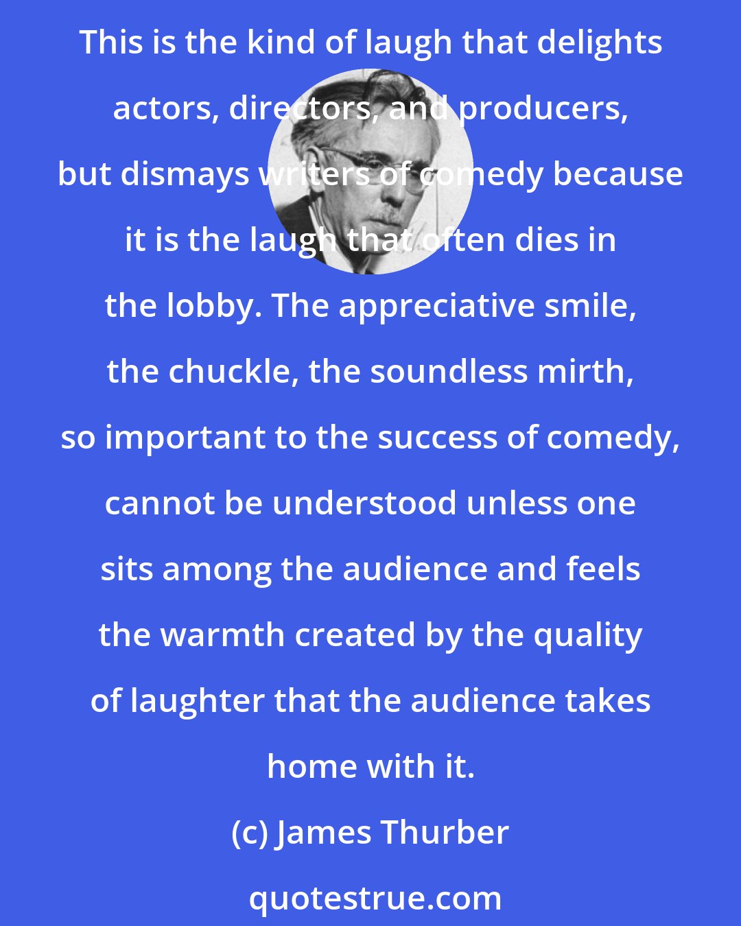 James Thurber: We are a nation that has always gone in for the loud laugh, the wow, the yak, the belly laugh, and the dozen other labels for the roll- em-in-the-aisles gagerissimo. This is the kind of laugh that delights actors, directors, and producers, but dismays writers of comedy because it is the laugh that often dies in the lobby. The appreciative smile, the chuckle, the soundless mirth, so important to the success of comedy, cannot be understood unless one sits among the audience and feels the warmth created by the quality of laughter that the audience takes home with it.
