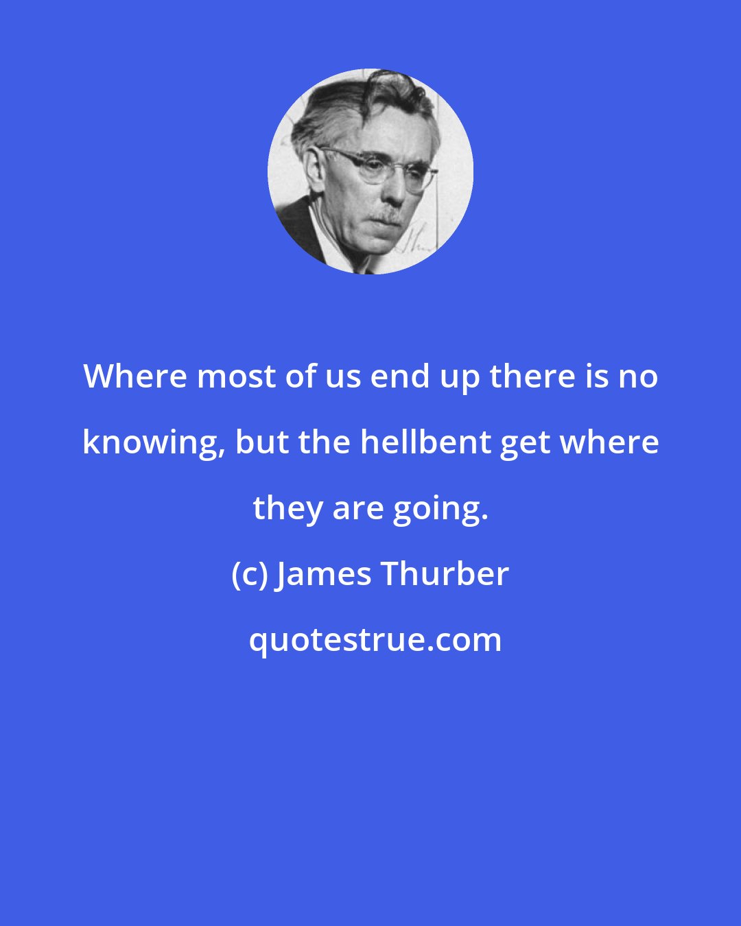 James Thurber: Where most of us end up there is no knowing, but the hellbent get where they are going.