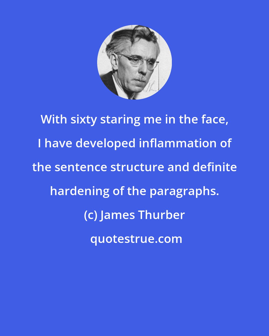 James Thurber: With sixty staring me in the face, I have developed inflammation of the sentence structure and definite hardening of the paragraphs.