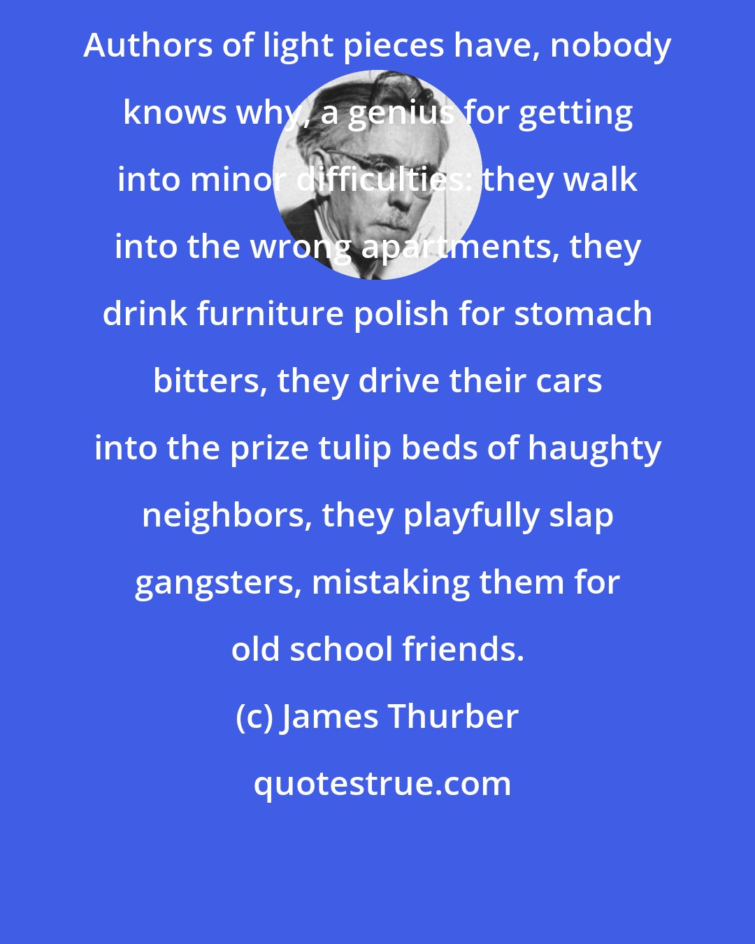 James Thurber: Authors of light pieces have, nobody knows why, a genius for getting into minor difficulties: they walk into the wrong apartments, they drink furniture polish for stomach bitters, they drive their cars into the prize tulip beds of haughty neighbors, they playfully slap gangsters, mistaking them for old school friends.