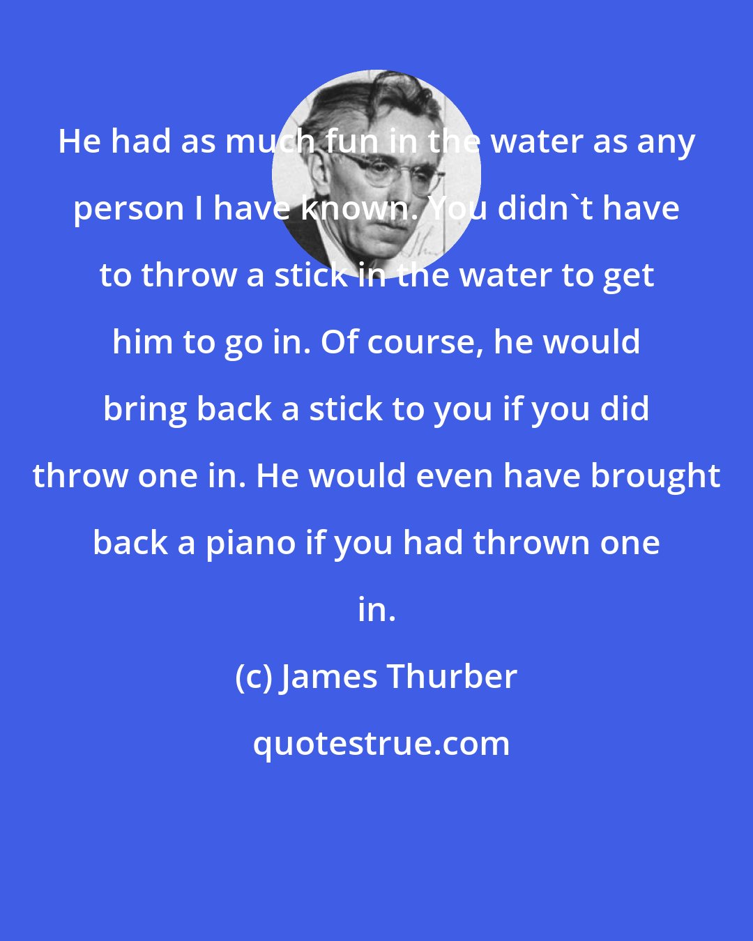 James Thurber: He had as much fun in the water as any person I have known. You didn't have to throw a stick in the water to get him to go in. Of course, he would bring back a stick to you if you did throw one in. He would even have brought back a piano if you had thrown one in.