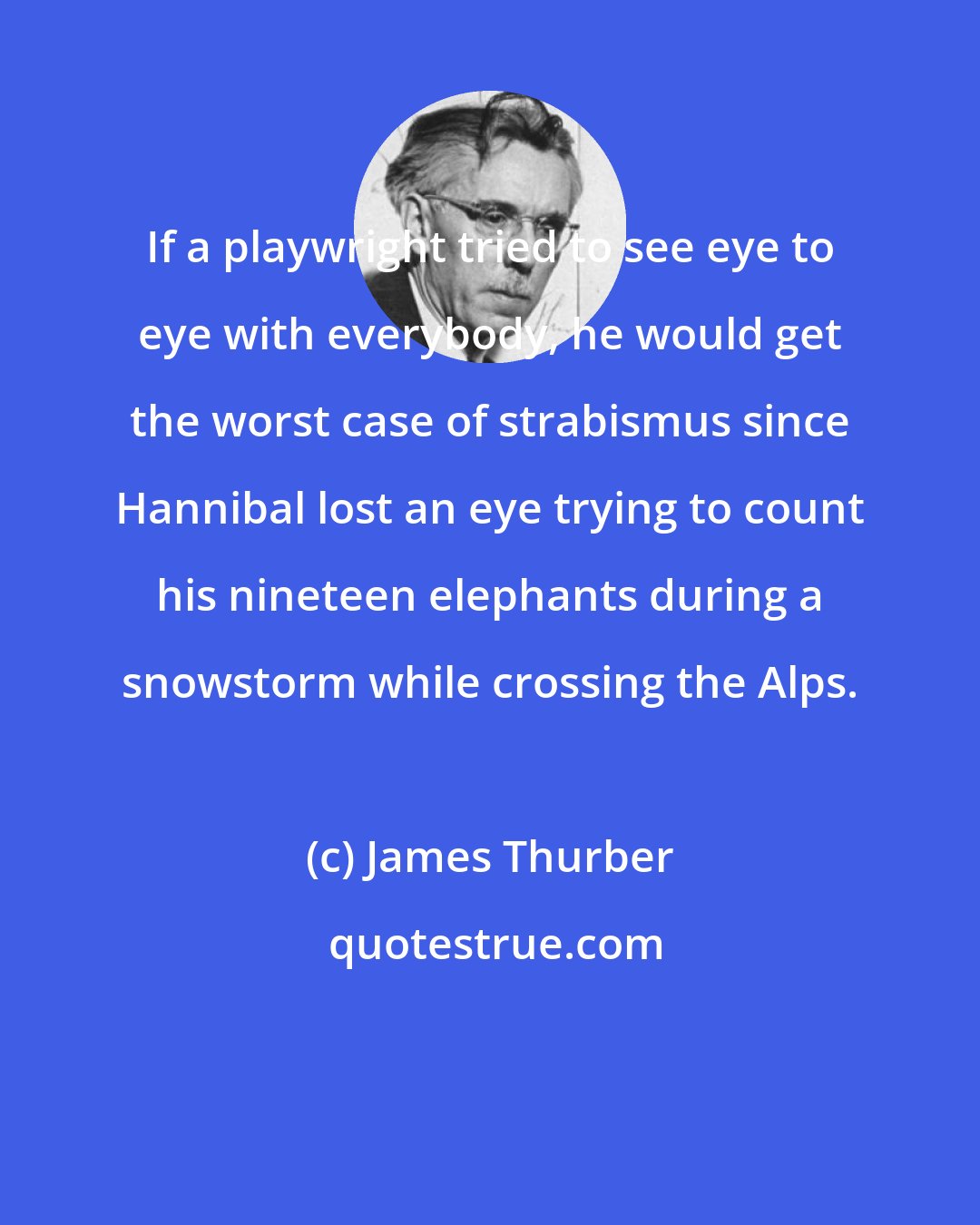 James Thurber: If a playwright tried to see eye to eye with everybody, he would get the worst case of strabismus since Hannibal lost an eye trying to count his nineteen elephants during a snowstorm while crossing the Alps.