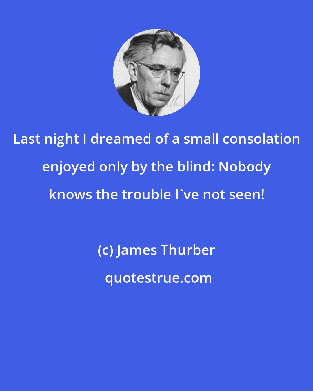 James Thurber: Last night I dreamed of a small consolation enjoyed only by the blind: Nobody knows the trouble I've not seen!