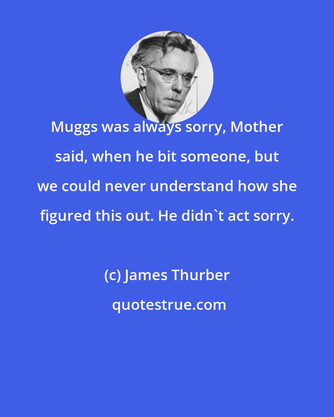 James Thurber: Muggs was always sorry, Mother said, when he bit someone, but we could never understand how she figured this out. He didn't act sorry.