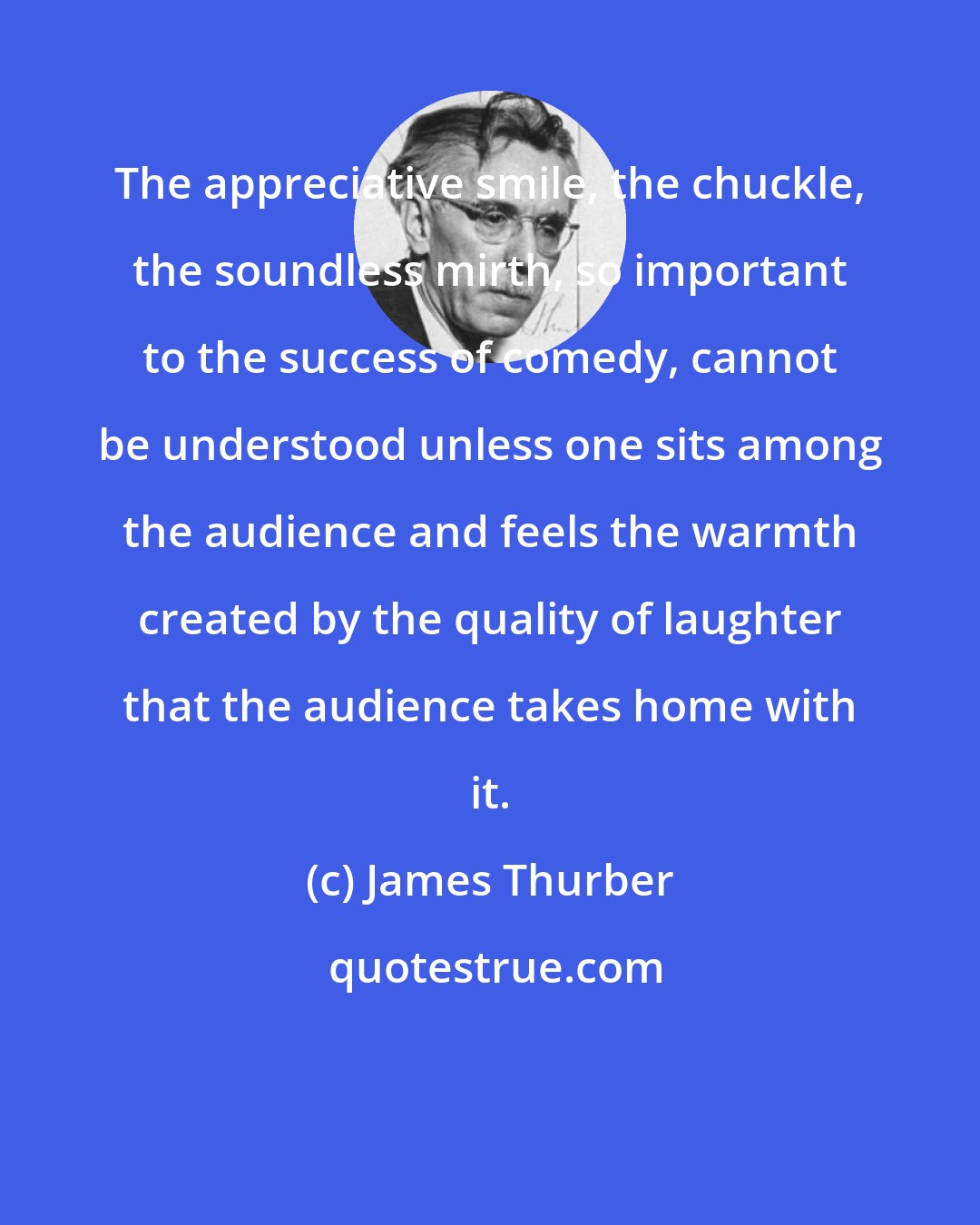 James Thurber: The appreciative smile, the chuckle, the soundless mirth, so important to the success of comedy, cannot be understood unless one sits among the audience and feels the warmth created by the quality of laughter that the audience takes home with it.