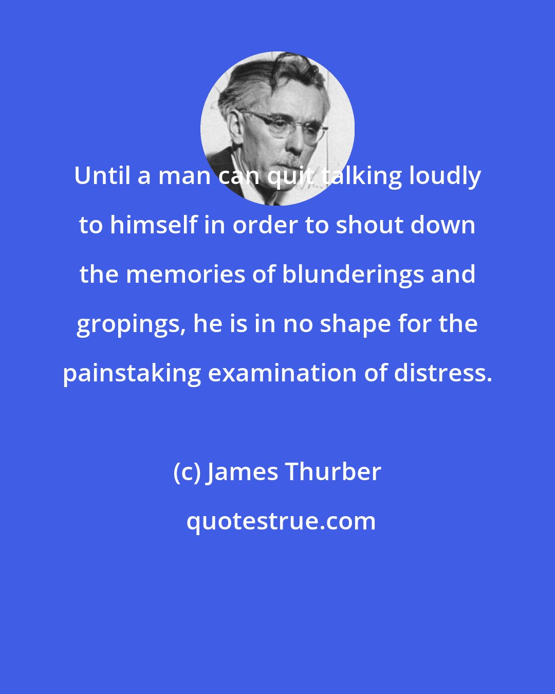 James Thurber: Until a man can quit talking loudly to himself in order to shout down the memories of blunderings and gropings, he is in no shape for the painstaking examination of distress.