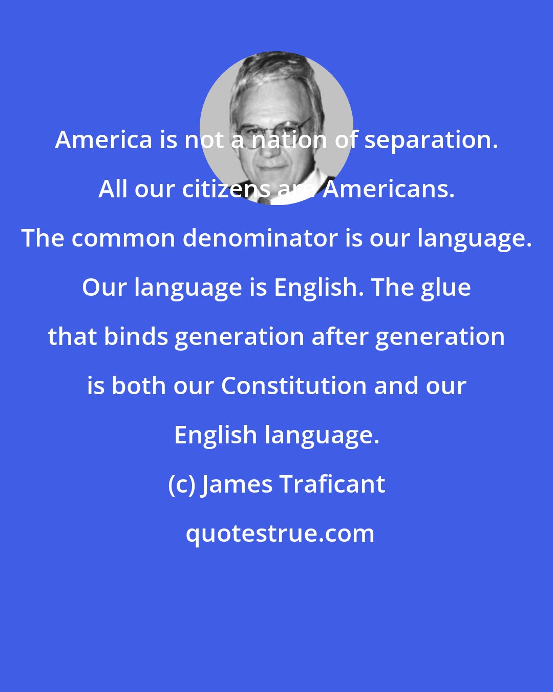 James Traficant: America is not a nation of separation. All our citizens are Americans. The common denominator is our language. Our language is English. The glue that binds generation after generation is both our Constitution and our English language.