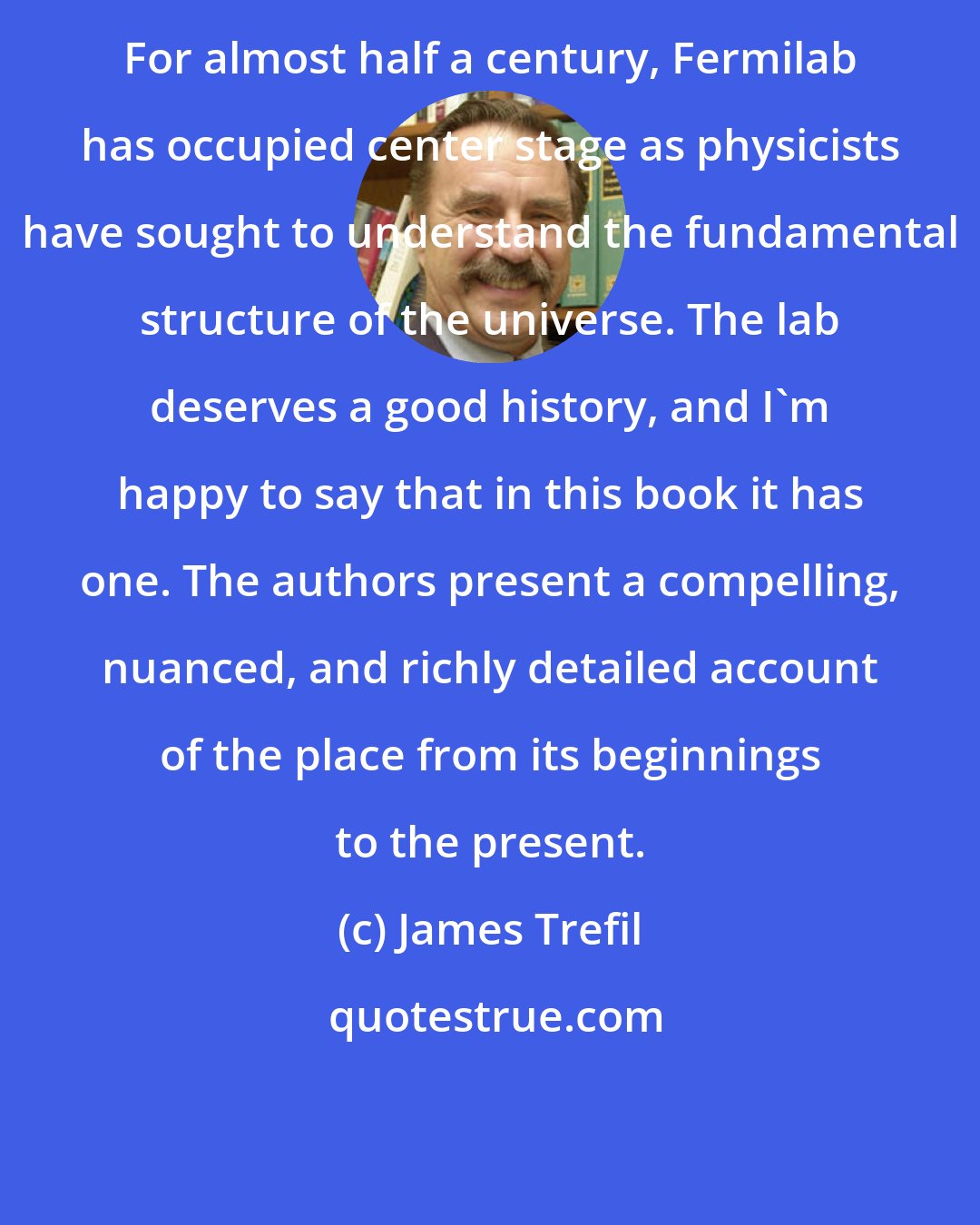 James Trefil: For almost half a century, Fermilab has occupied center stage as physicists have sought to understand the fundamental structure of the universe. The lab deserves a good history, and I'm happy to say that in this book it has one. The authors present a compelling, nuanced, and richly detailed account of the place from its beginnings to the present.