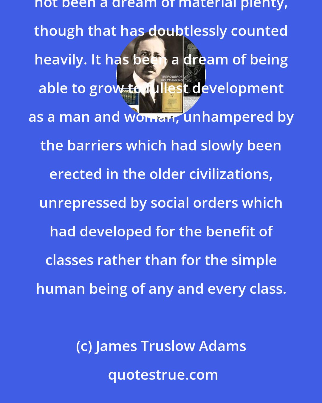 James Truslow Adams: The American Dream, that has lured tens of millions of all nations to our shores in the past century has not been a dream of material plenty, though that has doubtlessly counted heavily. It has been a dream of being able to grow to fullest development as a man and woman, unhampered by the barriers which had slowly been erected in the older civilizations, unrepressed by social orders which had developed for the benefit of classes rather than for the simple human being of any and every class.