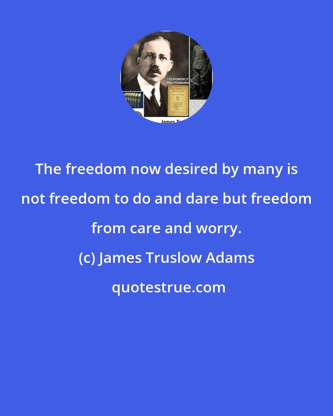 James Truslow Adams: The freedom now desired by many is not freedom to do and dare but freedom from care and worry.