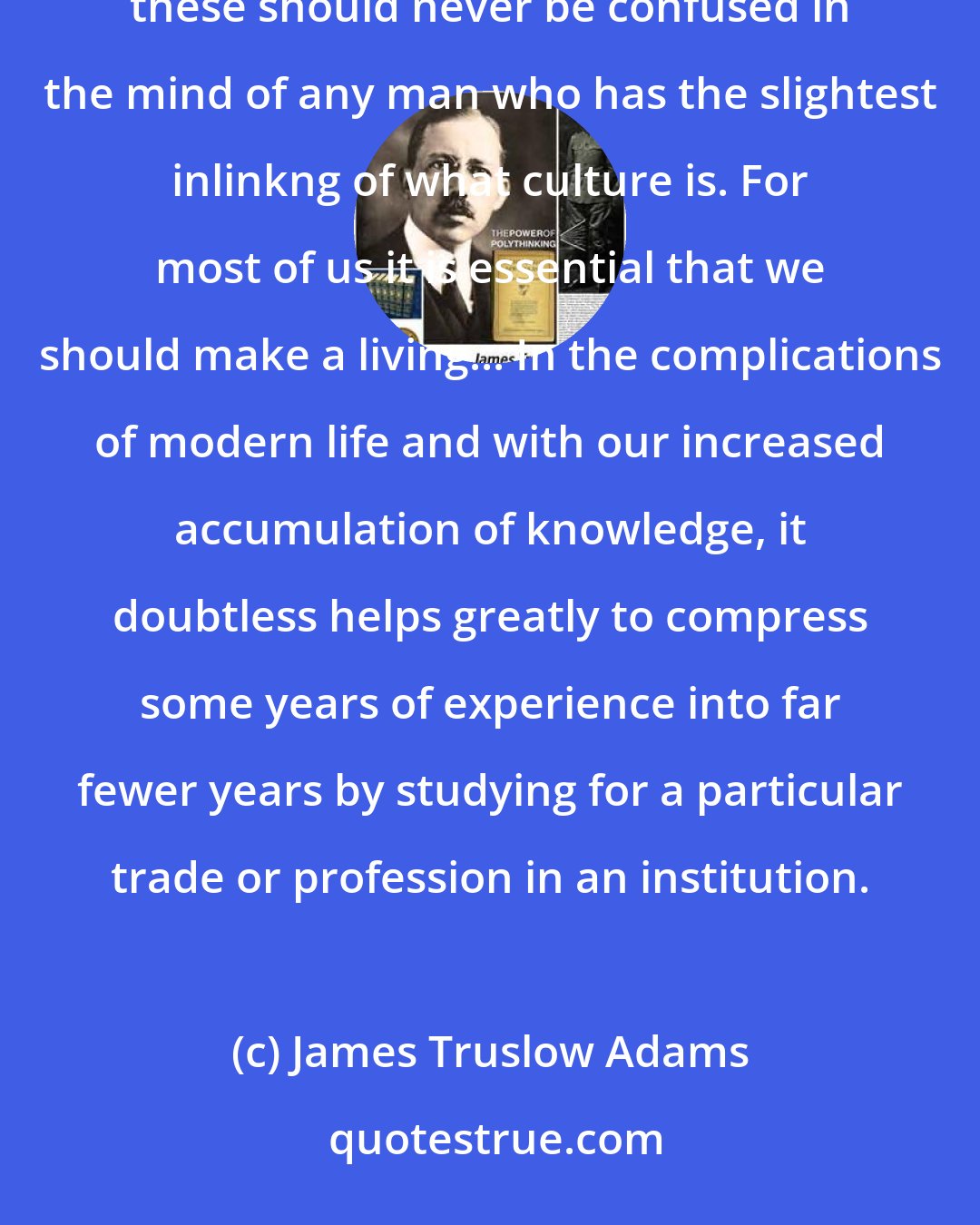 James Truslow Adams: There are obviously two educations. One should teach us how to make a living and the other how to live. Surely these should never be confused in the mind of any man who has the slightest inlinkng of what culture is. For most of us it is essential that we should make a living... In the complications of modern life and with our increased accumulation of knowledge, it doubtless helps greatly to compress some years of experience into far fewer years by studying for a particular trade or profession in an institution.