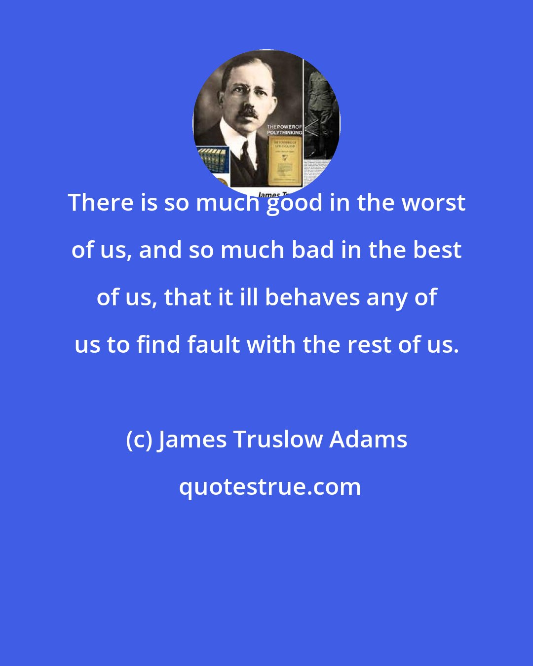 James Truslow Adams: There is so much good in the worst of us, and so much bad in the best of us, that it ill behaves any of us to find fault with the rest of us.