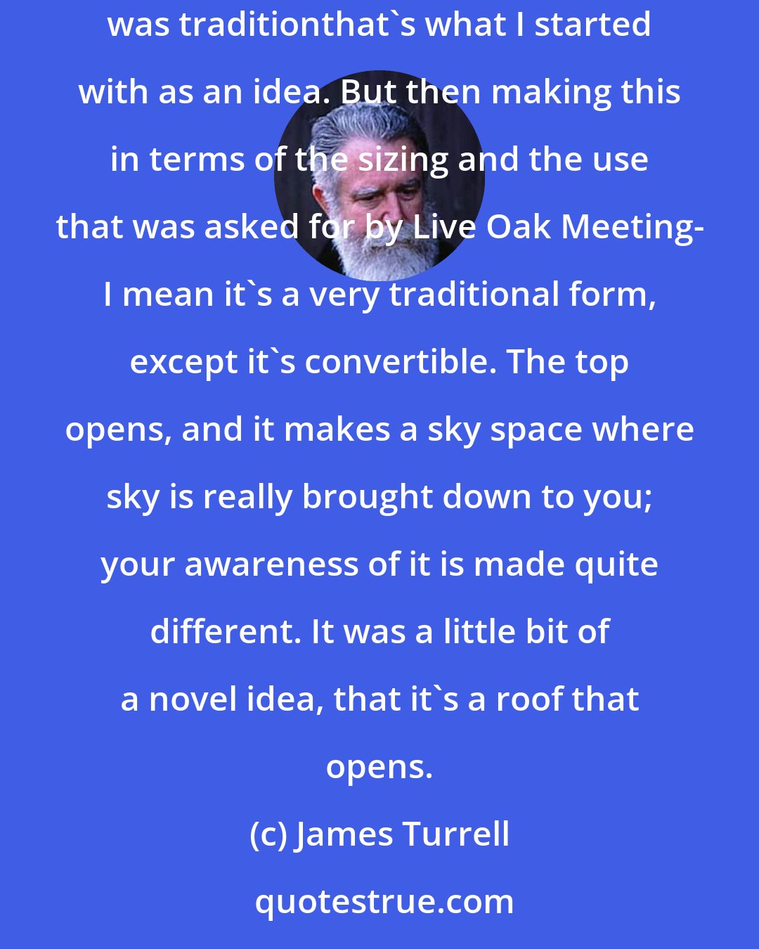 James Turrell: The Meeting is actually like the Gunpowder Meeting, or some of the earlier American Quaker MeetingsThe long house form is something that was traditionthat's what I started with as an idea. But then making this in terms of the sizing and the use that was asked for by Live Oak Meeting- I mean it's a very traditional form, except it's convertible. The top opens, and it makes a sky space where sky is really brought down to you; your awareness of it is made quite different. It was a little bit of a novel idea, that it's a roof that opens.