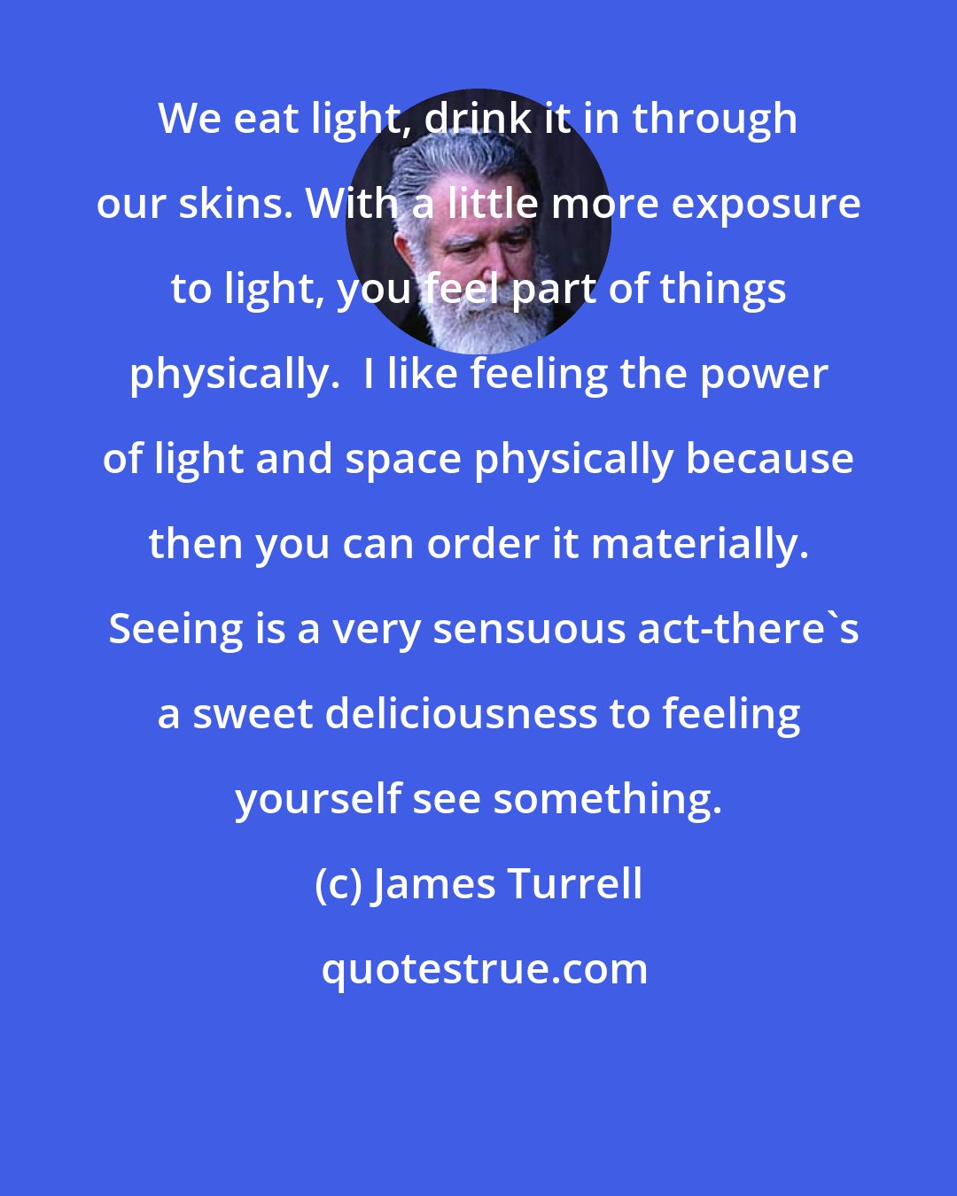 James Turrell: We eat light, drink it in through our skins. With a little more exposure to light, you feel part of things physically.  I like feeling the power of light and space physically because then you can order it materially.  Seeing is a very sensuous act-there's a sweet deliciousness to feeling yourself see something.