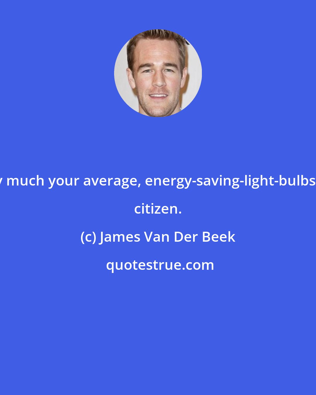 James Van Der Beek: I'm pretty much your average, energy-saving-light-bulbs-recycling citizen.