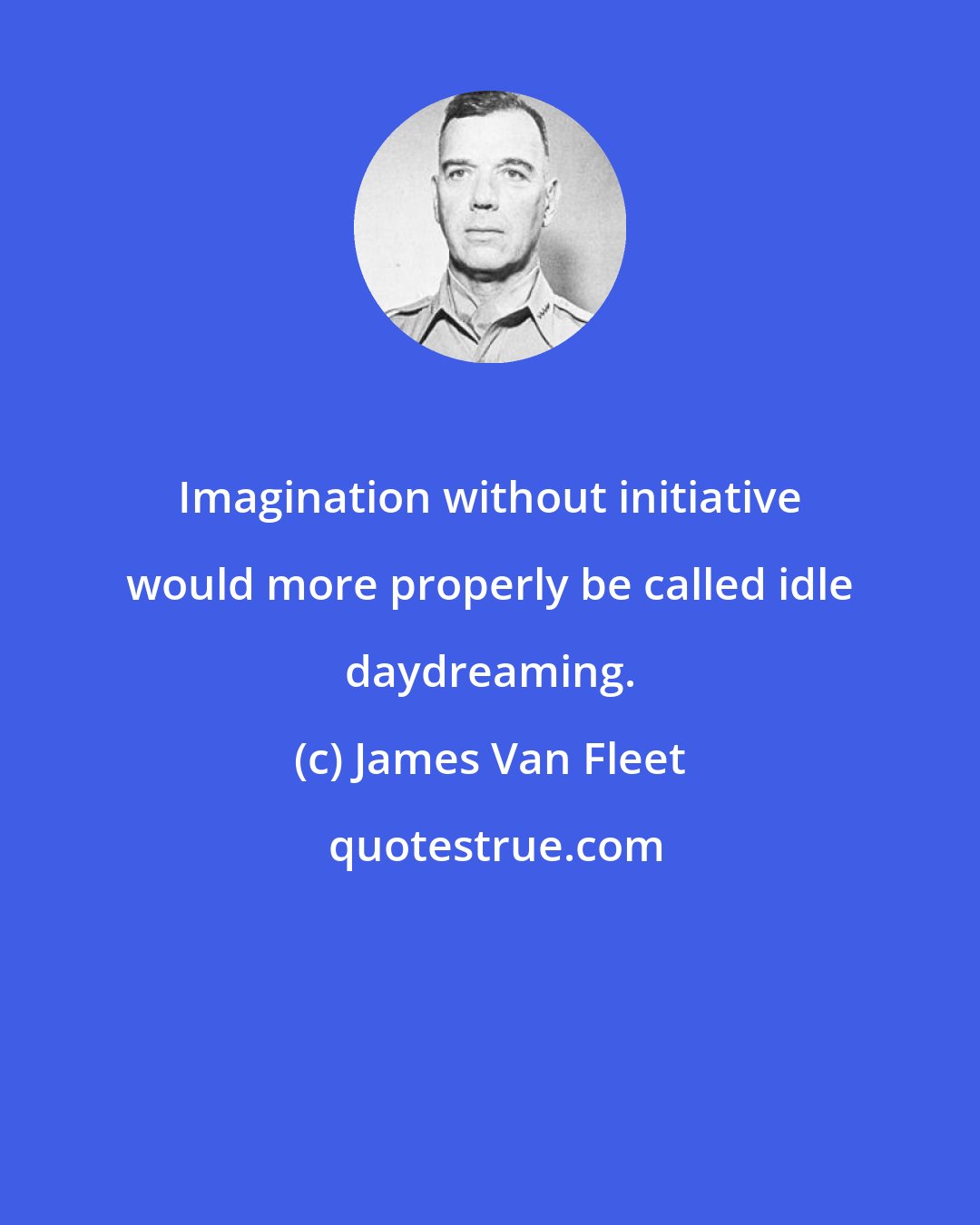 James Van Fleet: Imagination without initiative would more properly be called idle daydreaming.