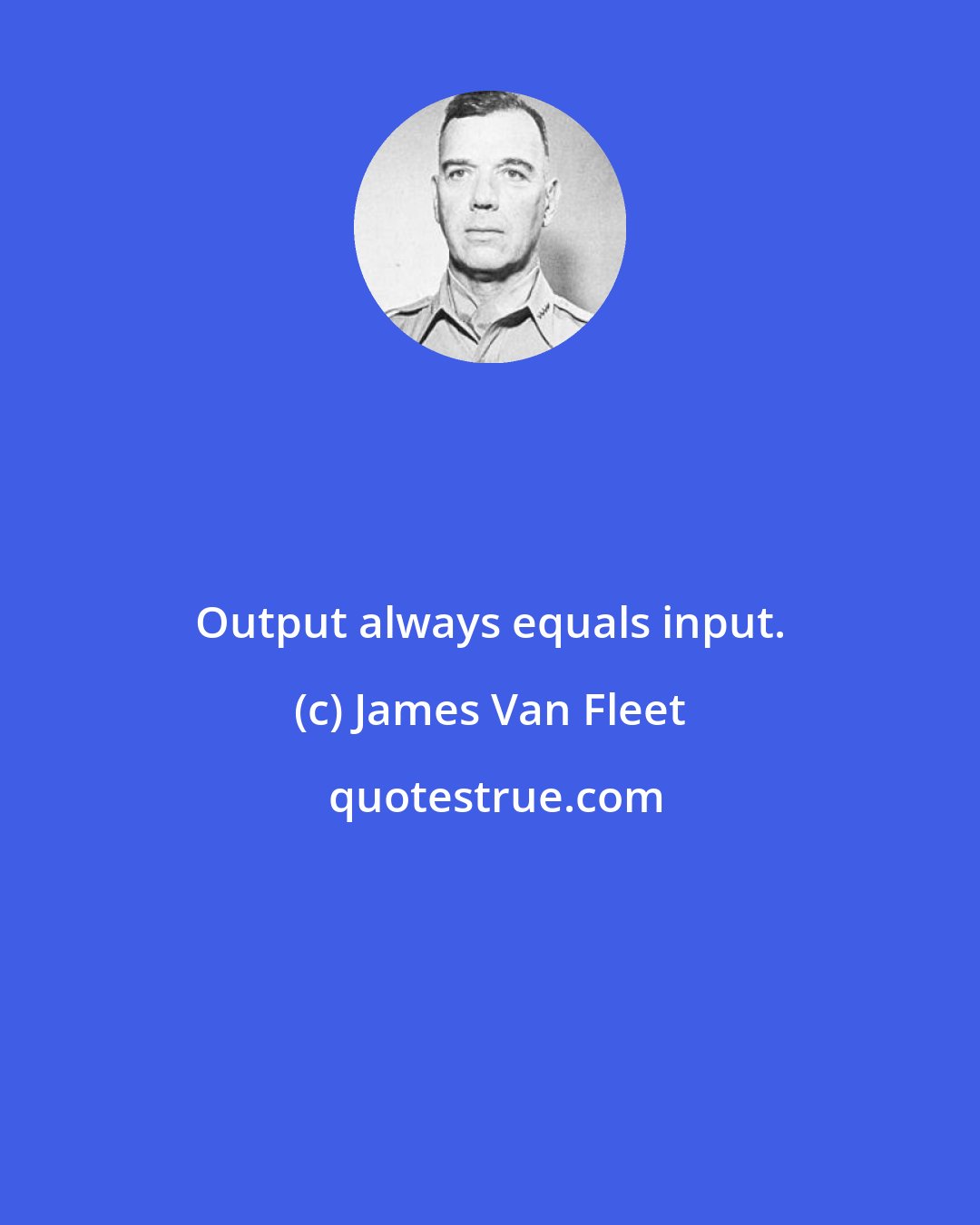 James Van Fleet: Output always equals input.