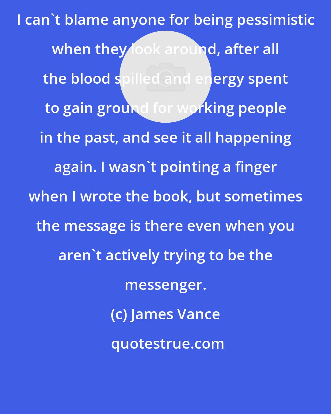 James Vance: I can't blame anyone for being pessimistic when they look around, after all the blood spilled and energy spent to gain ground for working people in the past, and see it all happening again. I wasn't pointing a finger when I wrote the book, but sometimes the message is there even when you aren't actively trying to be the messenger.