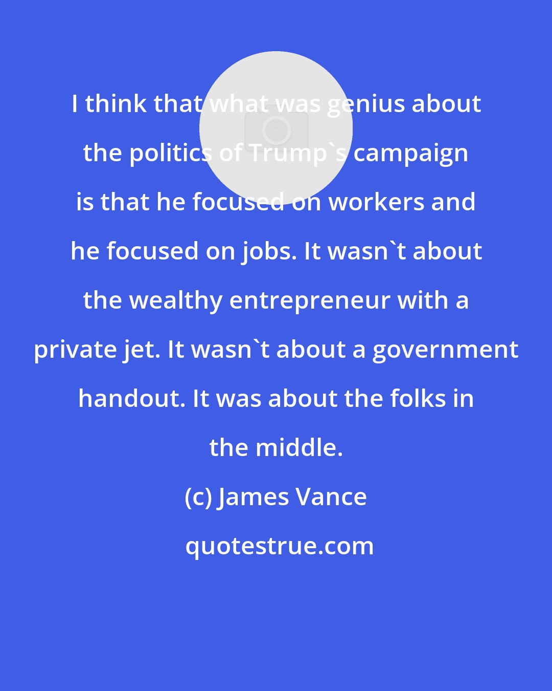 James Vance: I think that what was genius about the politics of Trump's campaign is that he focused on workers and he focused on jobs. It wasn't about the wealthy entrepreneur with a private jet. It wasn't about a government handout. It was about the folks in the middle.