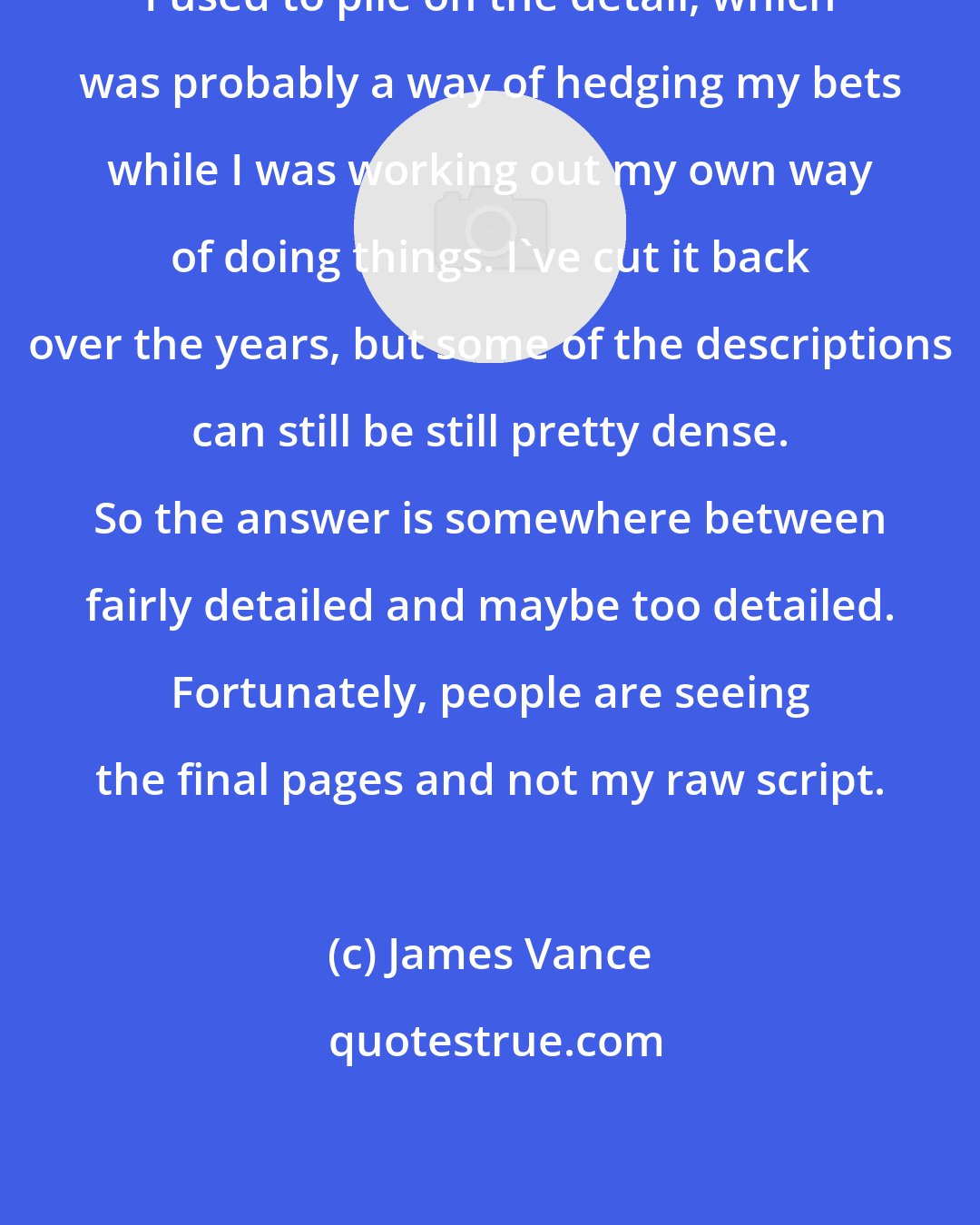 James Vance: I used to pile on the detail, which was probably a way of hedging my bets while I was working out my own way of doing things. I've cut it back over the years, but some of the descriptions can still be still pretty dense. So the answer is somewhere between fairly detailed and maybe too detailed. Fortunately, people are seeing the final pages and not my raw script.