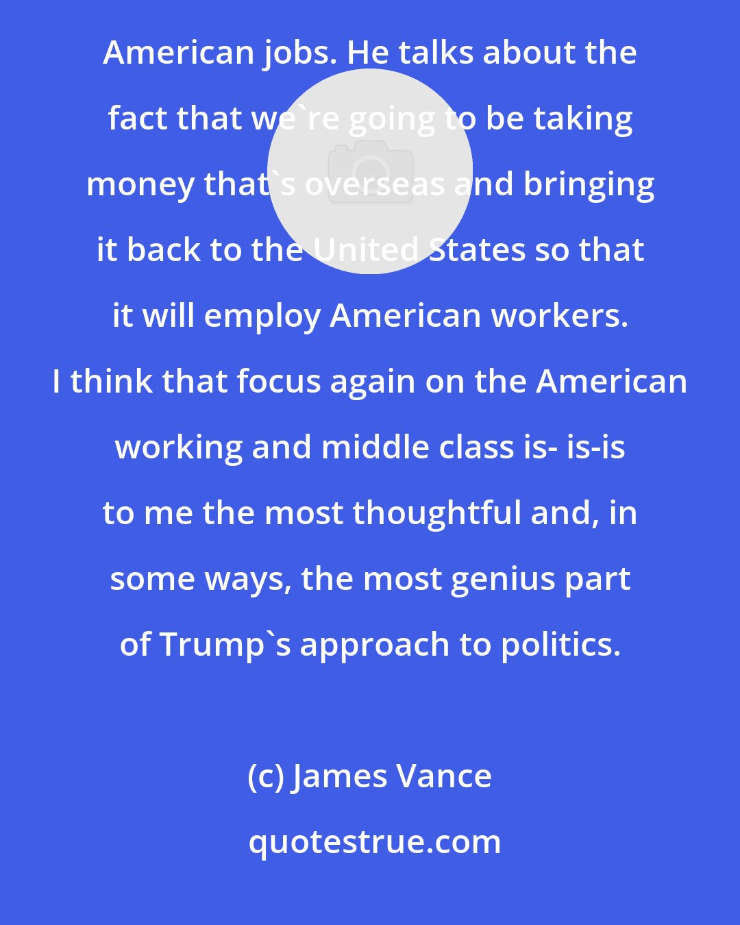 James Vance: When the president talks about tax reform, he talks about the people who will benefit. He talks about American jobs. He talks about the fact that we're going to be taking money that's overseas and bringing it back to the United States so that it will employ American workers. I think that focus again on the American working and middle class is- is-is to me the most thoughtful and, in some ways, the most genius part of Trump's approach to politics.