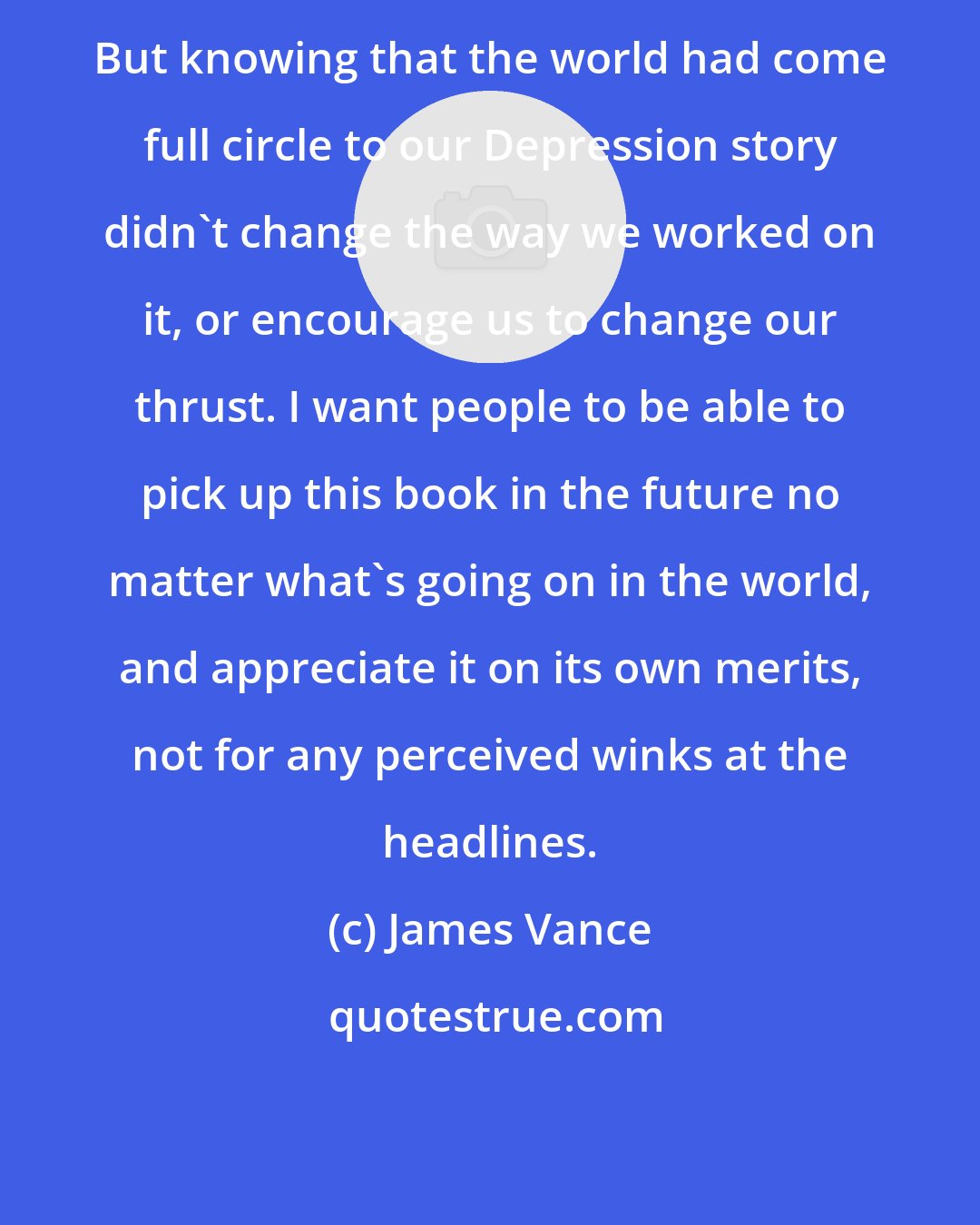 James Vance: But knowing that the world had come full circle to our Depression story didn't change the way we worked on it, or encourage us to change our thrust. I want people to be able to pick up this book in the future no matter what's going on in the world, and appreciate it on its own merits, not for any perceived winks at the headlines.