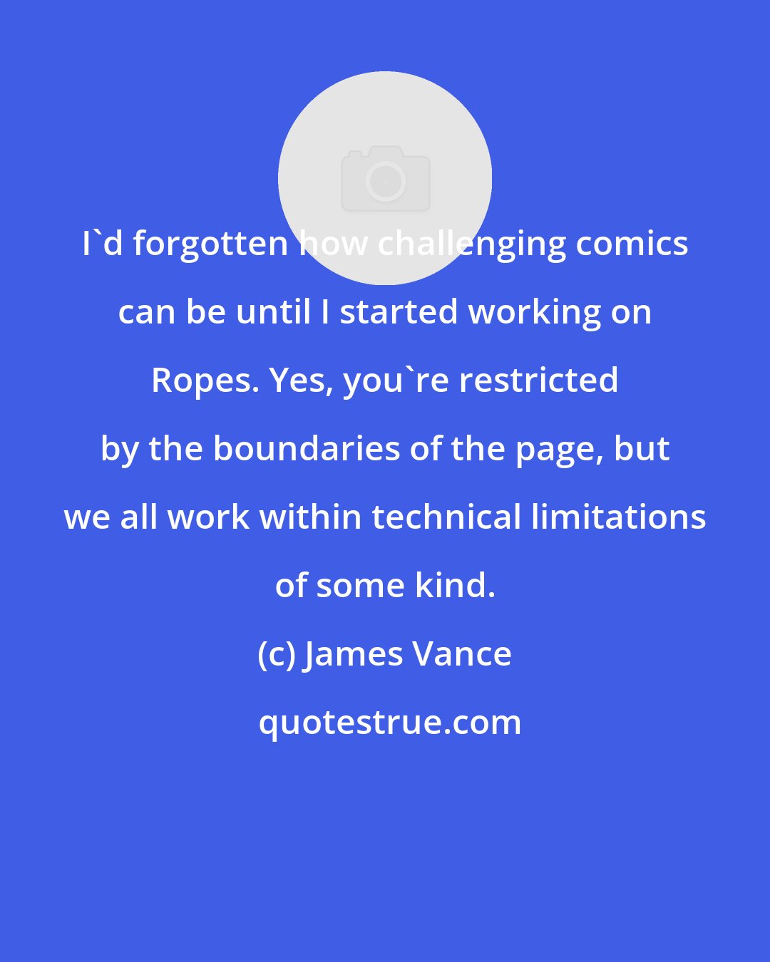 James Vance: I'd forgotten how challenging comics can be until I started working on Ropes. Yes, you're restricted by the boundaries of the page, but we all work within technical limitations of some kind.