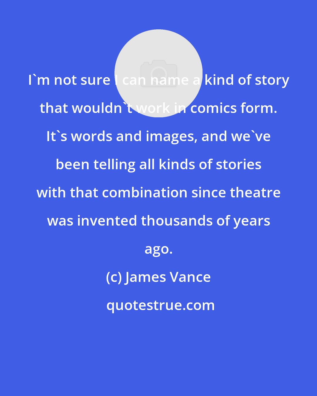 James Vance: I'm not sure I can name a kind of story that wouldn't work in comics form. It's words and images, and we've been telling all kinds of stories with that combination since theatre was invented thousands of years ago.