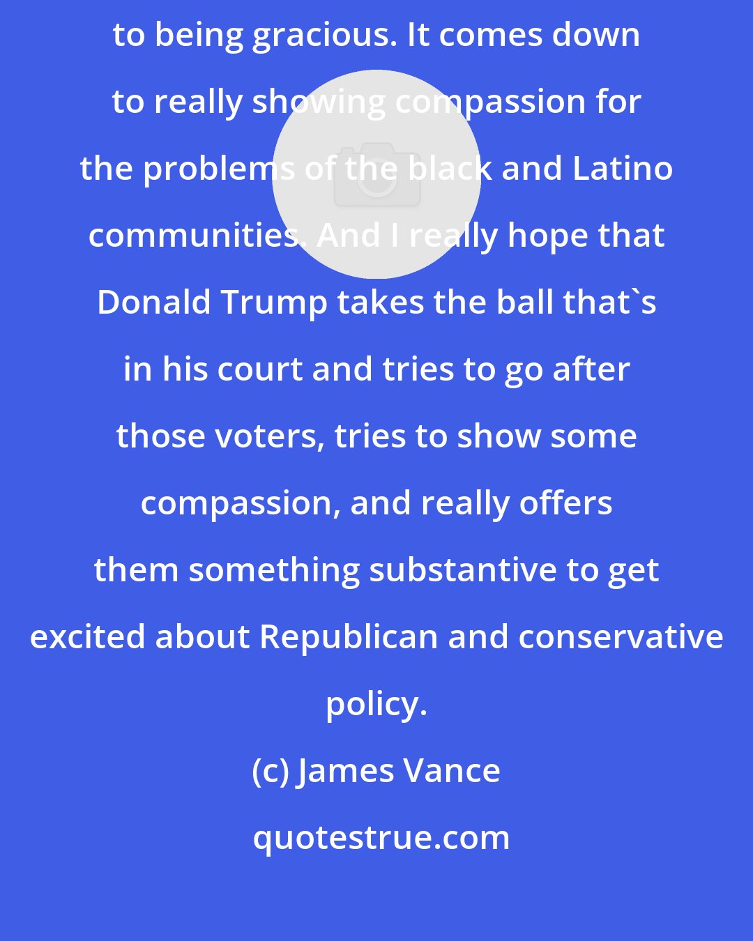 James Vance: I really do think Trump's election comes down to respect. It comes down to being gracious. It comes down to really showing compassion for the problems of the black and Latino communities. And I really hope that Donald Trump takes the ball that's in his court and tries to go after those voters, tries to show some compassion, and really offers them something substantive to get excited about Republican and conservative policy.