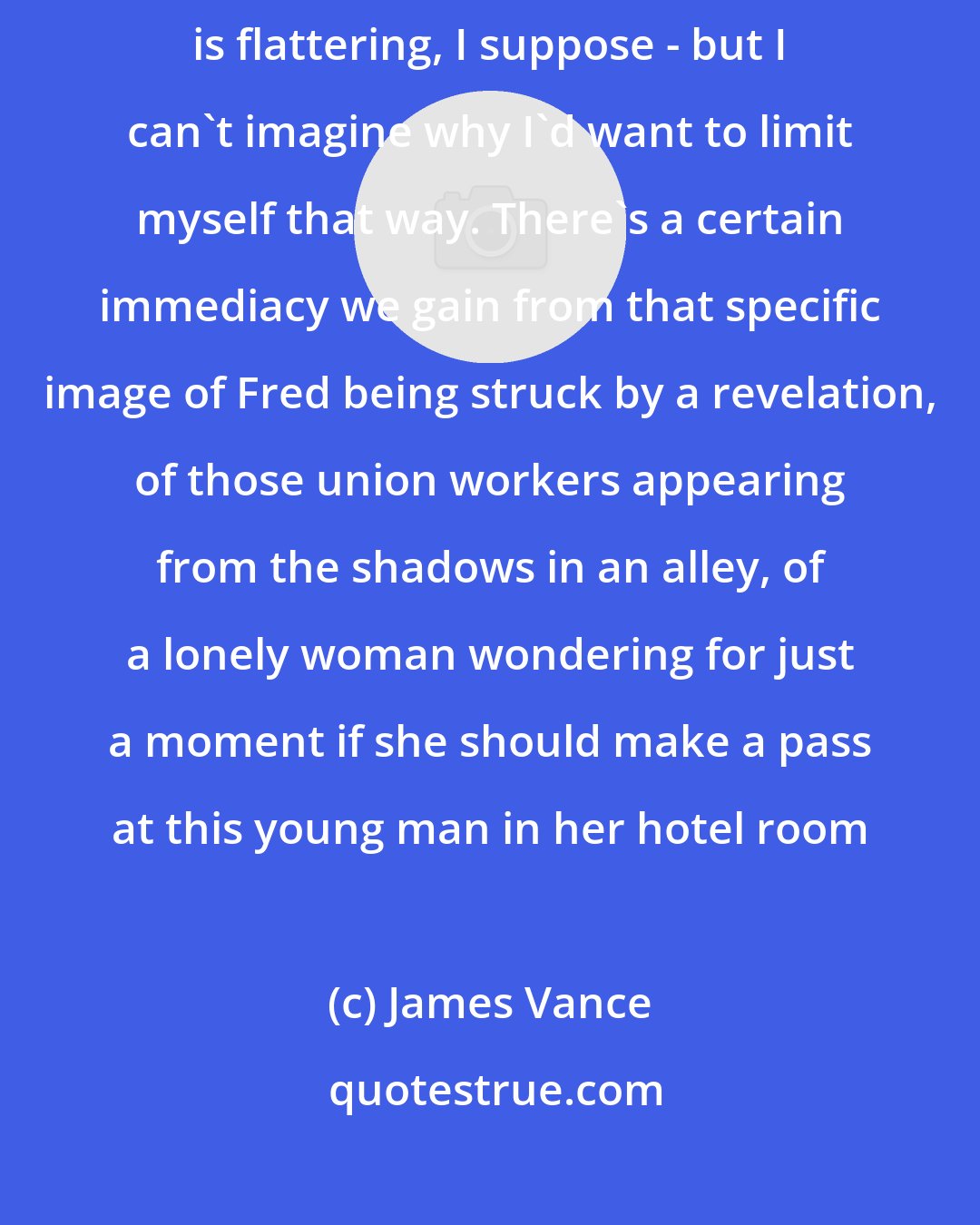 James Vance: I've been asked if I'd consider doing Ropes as a straight novel - which is flattering, I suppose - but I can't imagine why I'd want to limit myself that way. There's a certain immediacy we gain from that specific image of Fred being struck by a revelation, of those union workers appearing from the shadows in an alley, of a lonely woman wondering for just a moment if she should make a pass at this young man in her hotel room