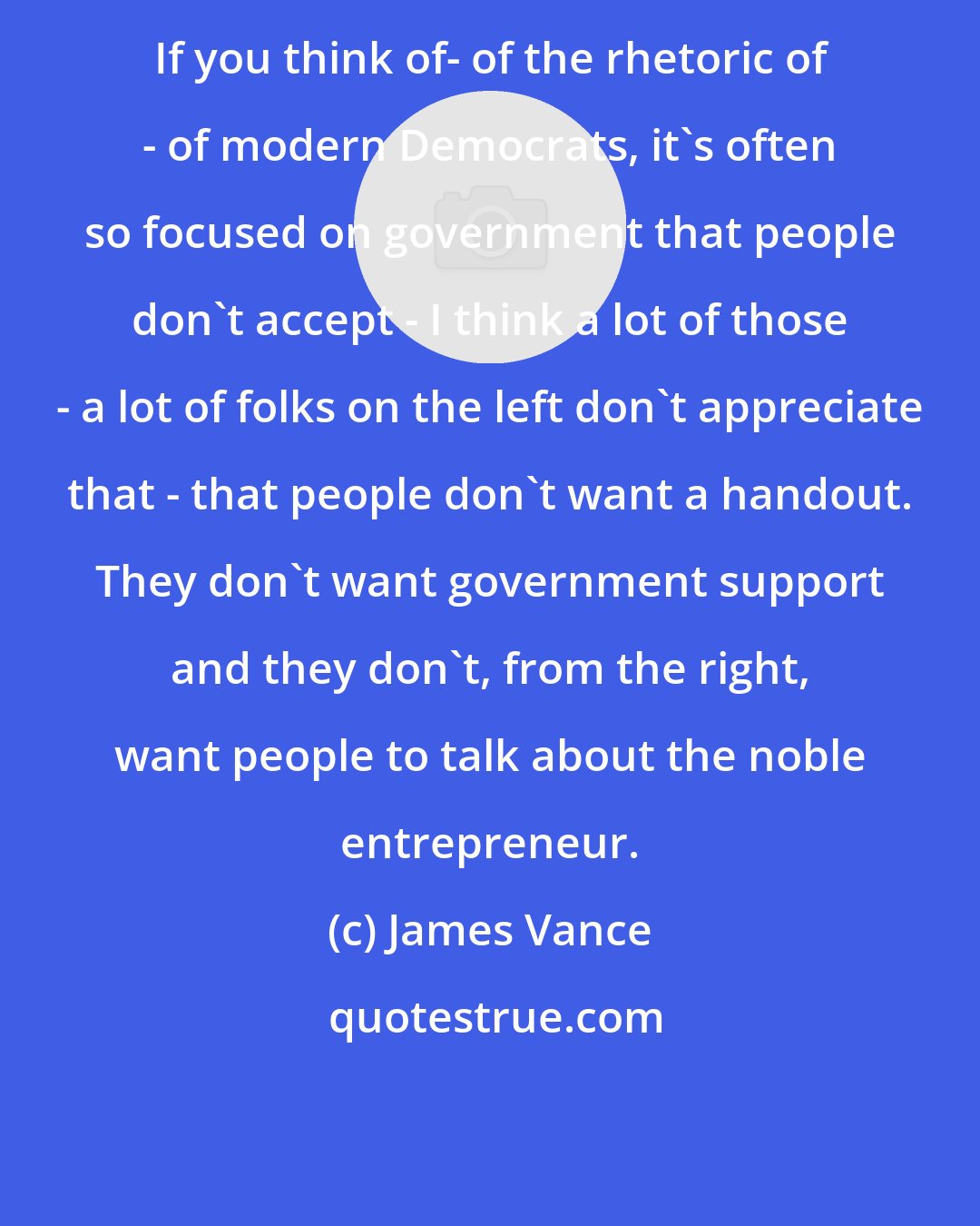 James Vance: If you think of- of the rhetoric of - of modern Democrats, it's often so focused on government that people don't accept - I think a lot of those - a lot of folks on the left don't appreciate that - that people don't want a handout. They don't want government support and they don't, from the right, want people to talk about the noble entrepreneur.