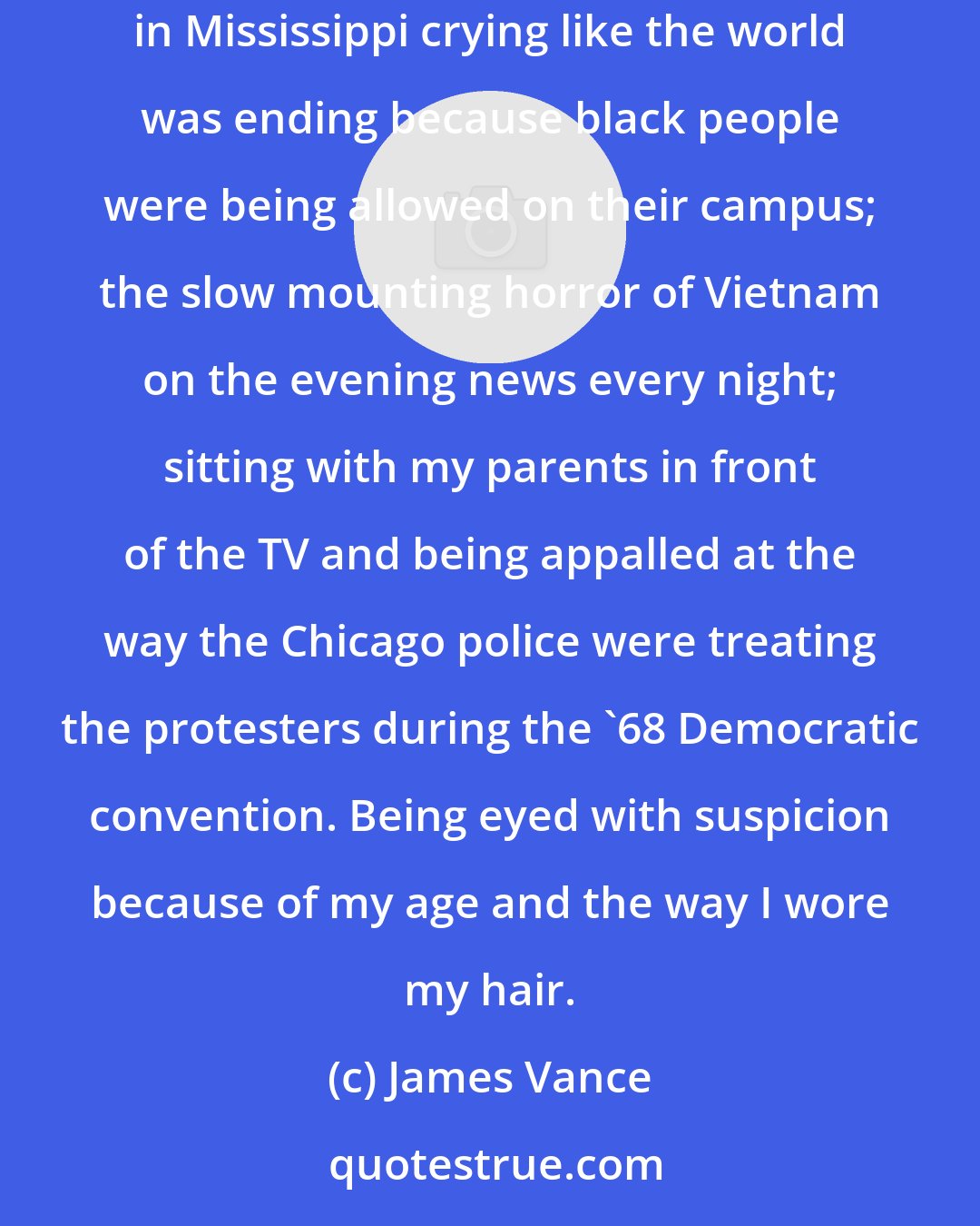 James Vance: My personal beliefs were shaped more by experience and by watching the news when I was young: images of angelic-looking college students in Mississippi crying like the world was ending because black people were being allowed on their campus; the slow mounting horror of Vietnam on the evening news every night; sitting with my parents in front of the TV and being appalled at the way the Chicago police were treating the protesters during the '68 Democratic convention. Being eyed with suspicion because of my age and the way I wore my hair.